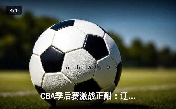 CBA季后赛激战正酣：辽宁本钢加时鏖战力克浙江广厦 系列赛悬念再起 - 4