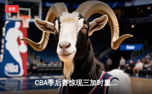 CBA季后赛惊现三加时鏖战 辽宁本钢逆转广东宏远夺赛点