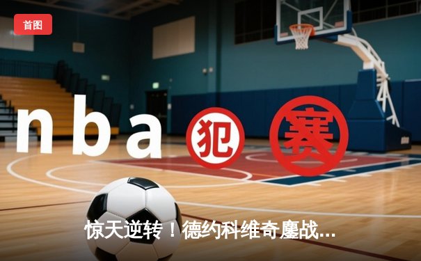 惊天逆转！德约科维奇鏖战五盘险胜纳达尔 晋级法网半决赛