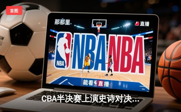 CBA半决赛上演史诗对决！辽宁本钢加时险胜广东宏远晋级总决赛